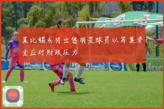 莱比锡或将出售明星球员以筹集资金应对财政压力