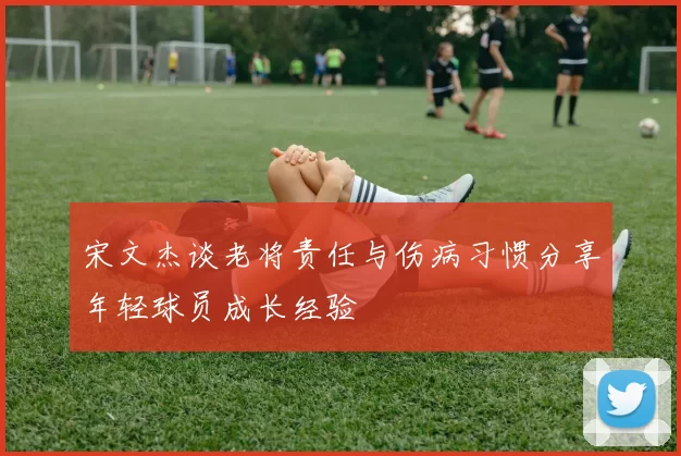 宋文杰谈老将责任与伤病习惯分享年轻球员成长经验
