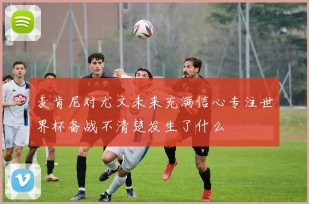 麦肯尼对尤文未来充满信心专注世界杯备战不清楚发生了什么