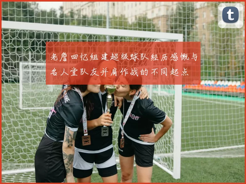 老詹回忆组建超级球队经历感慨与名人堂队友并肩作战的不同起点